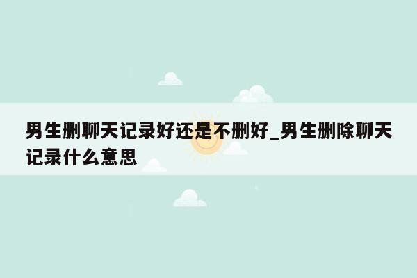 男生删聊天记录好还是不删好_男生删除聊天记录什么意思