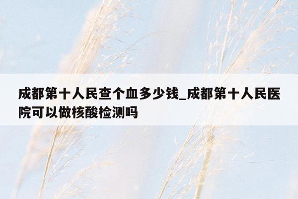 成都第十人民查个血多少钱_成都第十人民医院可以做核酸检测吗