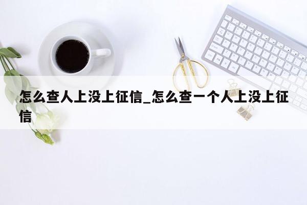 怎么查人上没上征信_怎么查一个人上没上征信