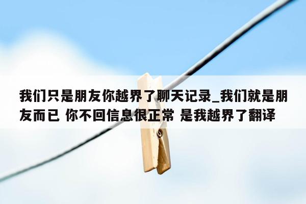 我们只是朋友你越界了聊天记录_我们就是朋友而已 你不回信息很正常 是我越界了翻译