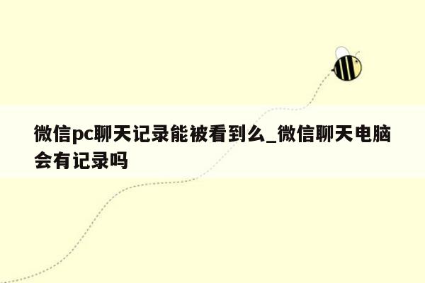 微信pc聊天记录能被看到么_微信聊天电脑会有记录吗