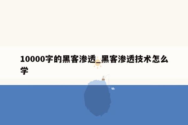 10000字的黑客渗透_黑客渗透技术怎么学