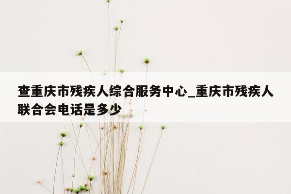 查重庆市残疾人综合服务中心_重庆市残疾人联合会电话是多少