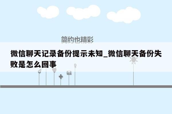 微信聊天记录备份提示未知_微信聊天备份失败是怎么回事