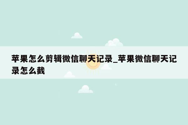 苹果怎么剪辑微信聊天记录_苹果微信聊天记录怎么截