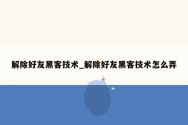 解除好友黑客技术_解除好友黑客技术怎么弄