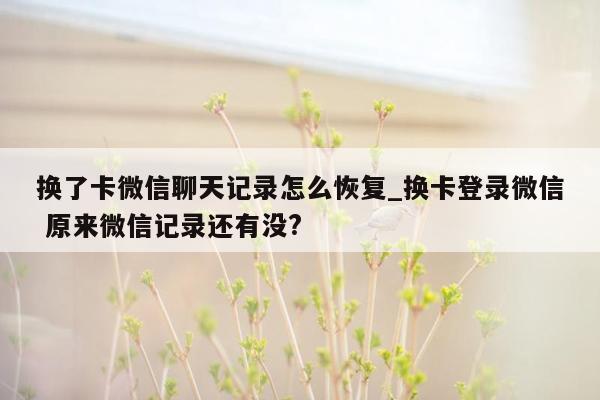 换了卡微信聊天记录怎么恢复_换卡登录微信 原来微信记录还有没?