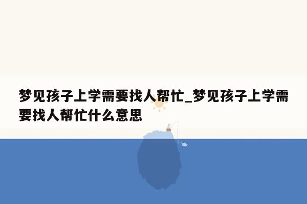 梦见孩子上学需要找人帮忙_梦见孩子上学需要找人帮忙什么意思