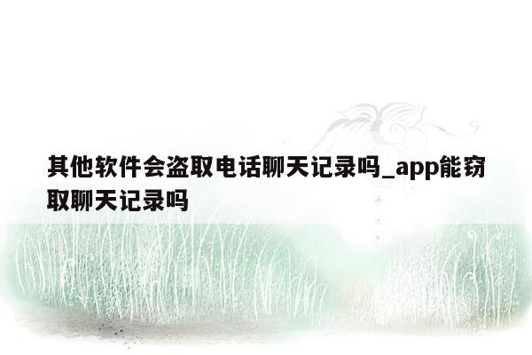 其他软件会盗取电话聊天记录吗_app能窃取聊天记录吗