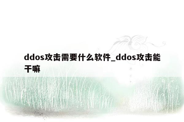 ddos攻击需要什么软件_ddos攻击能干嘛