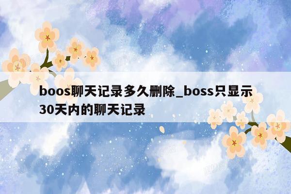 boos聊天记录多久删除_boss只显示30天内的聊天记录