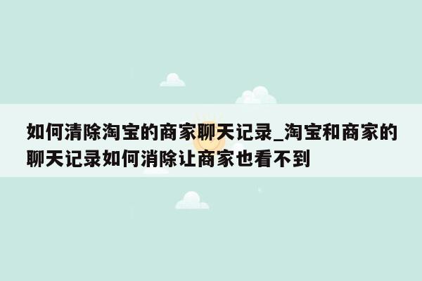 如何清除淘宝的商家聊天记录_淘宝和商家的聊天记录如何消除让商家也看不到