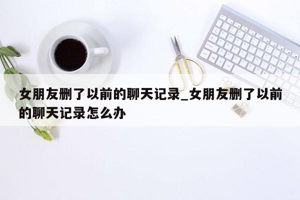 女朋友删了以前的聊天记录_女朋友删了以前的聊天记录怎么办