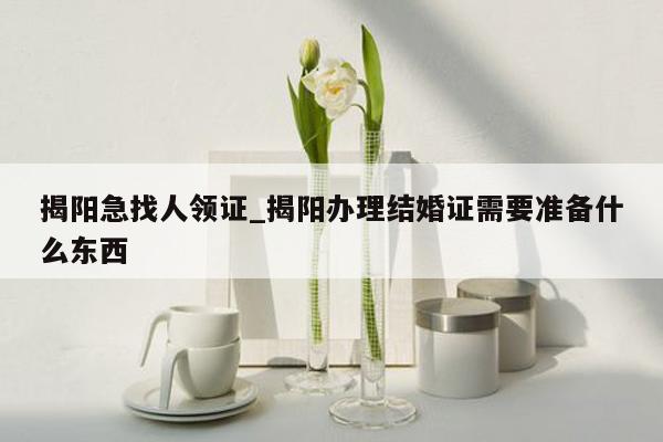 揭阳急找人领证_揭阳办理结婚证需要准备什么东西