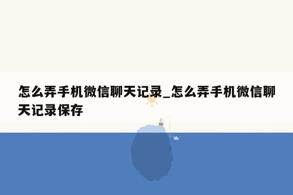 怎么弄手机微信聊天记录_怎么弄手机微信聊天记录保存