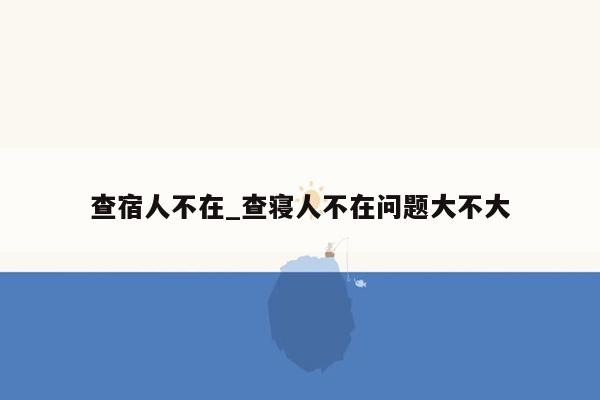 查宿人不在_查寝人不在问题大不大