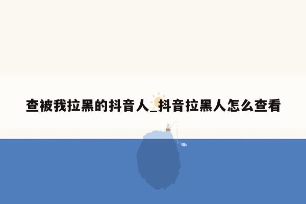 查被我拉黑的抖音人_抖音拉黑人怎么查看