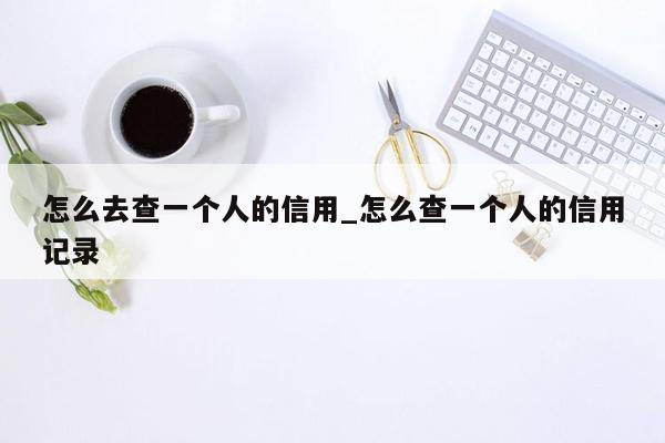 怎么去查一个人的信用_怎么查一个人的信用记录