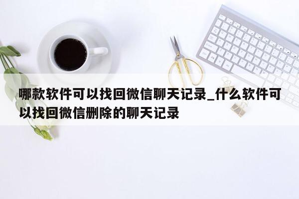 哪款软件可以找回微信聊天记录_什么软件可以找回微信删除的聊天记录