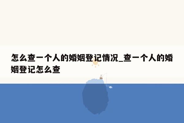 怎么查一个人的婚姻登记情况_查一个人的婚姻登记怎么查