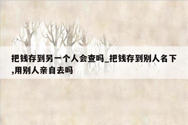 把钱存到另一个人会查吗_把钱存到别人名下,用别人亲自去吗