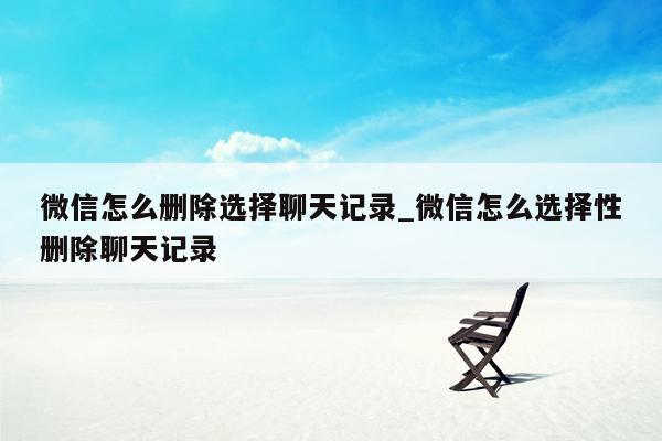 微信怎么删除选择聊天记录_微信怎么选择性删除聊天记录