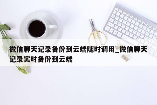 微信聊天记录备份到云端随时调用_微信聊天记录实时备份到云端