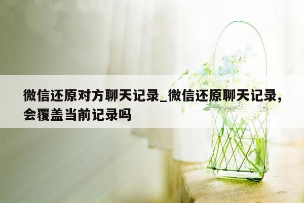 微信还原对方聊天记录_微信还原聊天记录,会覆盖当前记录吗